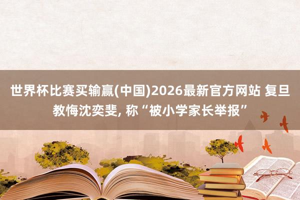 世界杯比赛买输赢(中国)2026最新官方网站 复旦教悔沈奕斐， 称“被小学家长举报”