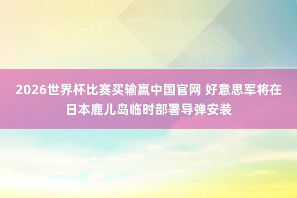 2026世界杯比赛买输赢中国官网 好意思军将在日本鹿儿岛临时部署导弹安装