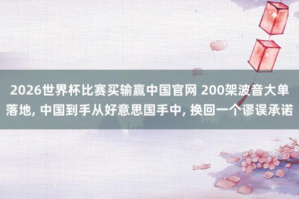 2026世界杯比赛买输赢中国官网 200架波音大单落地， 中国到手从好意思国手中， 换回一个谬误承诺