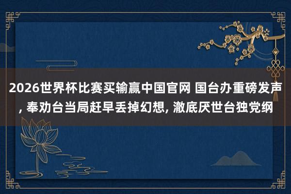 2026世界杯比赛买输赢中国官网 国台办重磅发声， 奉劝台当局赶早丢掉幻想， 澈底厌世台独党纲