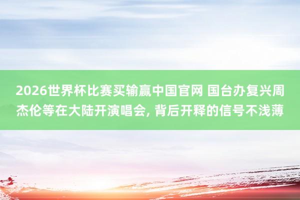 2026世界杯比赛买输赢中国官网 国台办复兴周杰伦等在大陆开演唱会， 背后开释的信号不浅薄