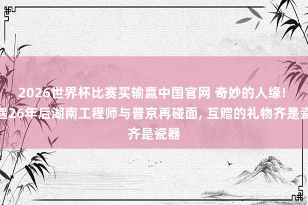 2026世界杯比赛买输赢中国官网 奇妙的人缘! 偶遇26年后湖南工程师与普京再碰面， 互赠的礼物齐是瓷器