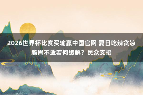 2026世界杯比赛买输赢中国官网 夏日吃辣贪凉肠胃不适若何缓解？民众支招