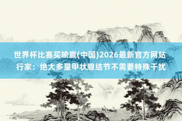 世界杯比赛买输赢(中国)2026最新官方网站 行家：绝大多量甲状腺结节不需要特殊干扰