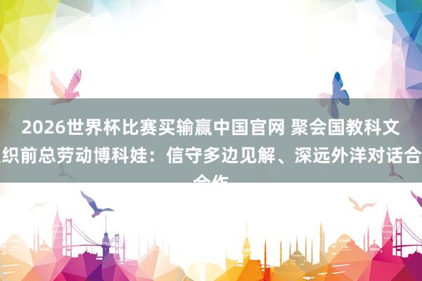 2026世界杯比赛买输赢中国官网 聚会国教科文组织前总劳动博科娃：信守多边见解、深远外洋对话合作