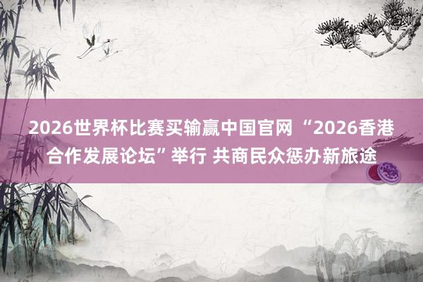 2026世界杯比赛买输赢中国官网 “2026香港合作发展论坛”举行 共商民众惩办新旅途