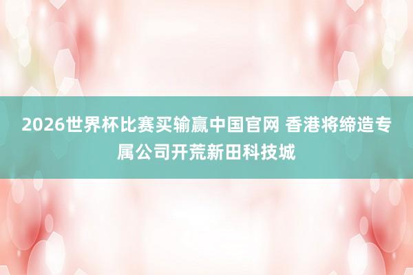 2026世界杯比赛买输赢中国官网 香港将缔造专属公司开荒新田科技城