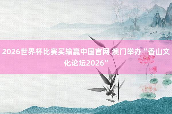 2026世界杯比赛买输赢中国官网 澳门举办“香山文化论坛2026”