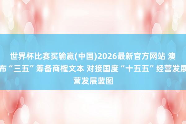 世界杯比赛买输赢(中国)2026最新官方网站 澳门公布“三五”筹备商榷文本 对接国度“十五五”经营发展蓝图