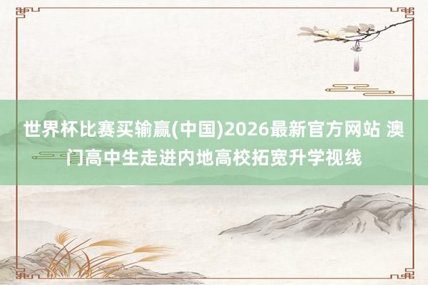 世界杯比赛买输赢(中国)2026最新官方网站 澳门高中生走进内地高校拓宽升学视线