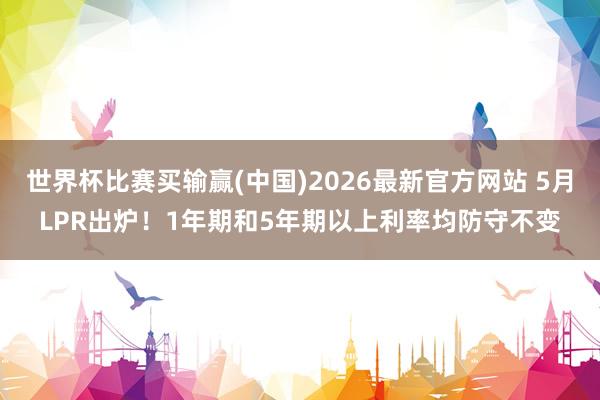 世界杯比赛买输赢(中国)2026最新官方网站 5月LPR出炉！1年期和5年期以上利率均防守不变
