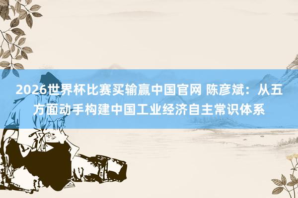 2026世界杯比赛买输赢中国官网 陈彦斌：从五方面动手构建中国工业经济自主常识体系