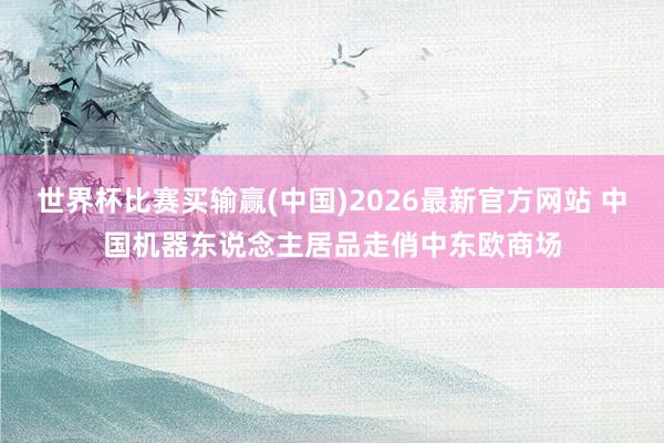 世界杯比赛买输赢(中国)2026最新官方网站 中国机器东说念主居品走俏中东欧商场
