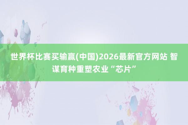 世界杯比赛买输赢(中国)2026最新官方网站 智谋育种重塑农业“芯片”