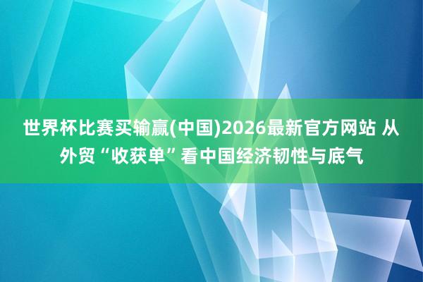 世界杯比赛买输赢(中国)2026最新官方网站 从外贸“收获单”看中国经济韧性与底气