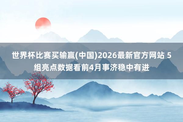 世界杯比赛买输赢(中国)2026最新官方网站 5组亮点数据看前4月事济稳中有进