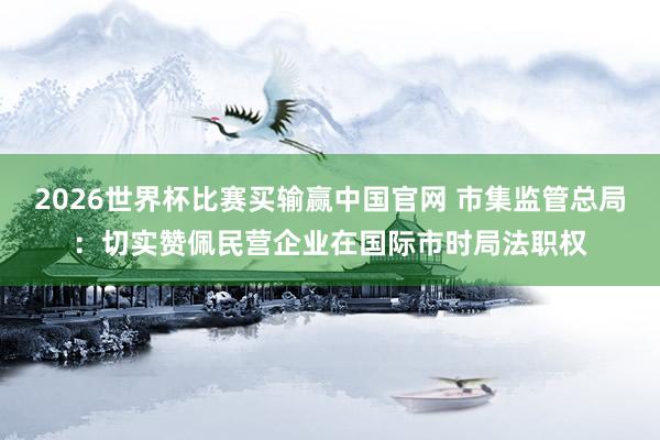 2026世界杯比赛买输赢中国官网 市集监管总局：切实赞佩民营企业在国际市时局法职权
