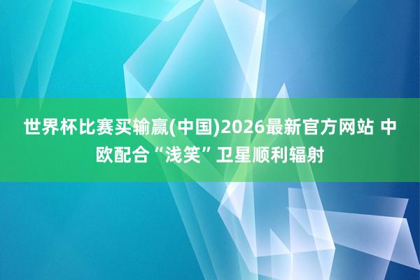 世界杯比赛买输赢(中国)2026最新官方网站 中欧配合“浅笑”卫星顺利辐射