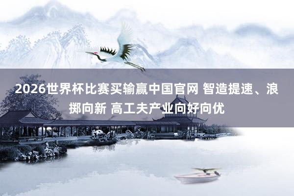 2026世界杯比赛买输赢中国官网 智造提速、浪掷向新 高工夫产业向好向优