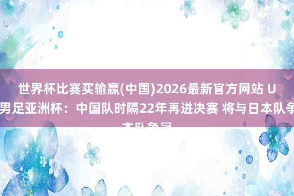 世界杯比赛买输赢(中国)2026最新官方网站 U17男足亚洲杯：中国队时隔22年再进决赛 将与日本队争冠