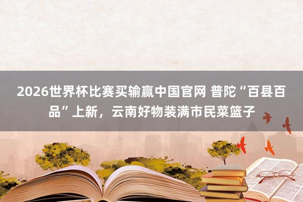 2026世界杯比赛买输赢中国官网 普陀“百县百品”上新，云南好物装满市民菜篮子