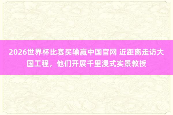 2026世界杯比赛买输赢中国官网 近距离走访大国工程，他们开展千里浸式实景教授