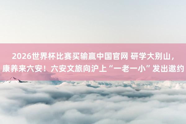 2026世界杯比赛买输赢中国官网 研学大别山，康养来六安！六安文旅向沪上“一老一小”发出邀约