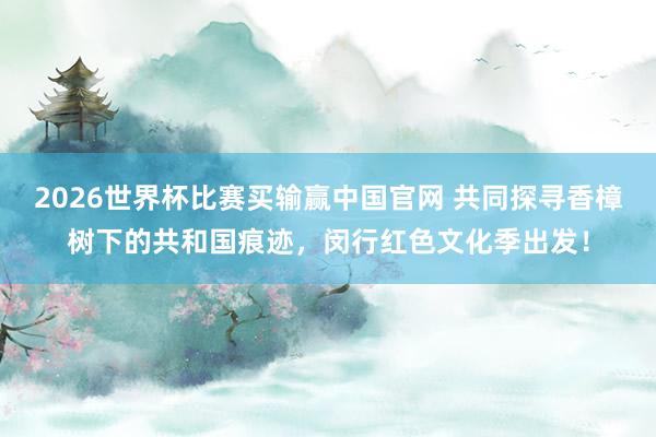 2026世界杯比赛买输赢中国官网 共同探寻香樟树下的共和国痕迹，闵行红色文化季出发！