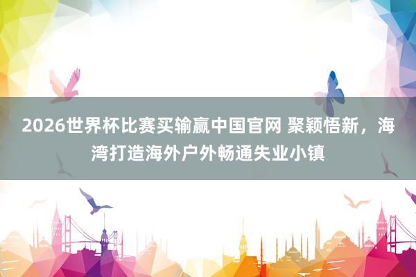 2026世界杯比赛买输赢中国官网 聚颖悟新，海湾打造海外户外畅通失业小镇