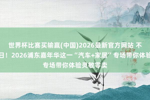 世界杯比赛买输赢(中国)2026最新官方网站 不息到本周日！2026浦东嘉年华这一“汽车+家居”专场带你体验灵敏零卖