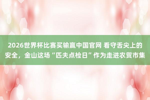 2026世界杯比赛买输赢中国官网 看守舌尖上的安全，金山这场“匹夫点检日”作为走进农贸市集