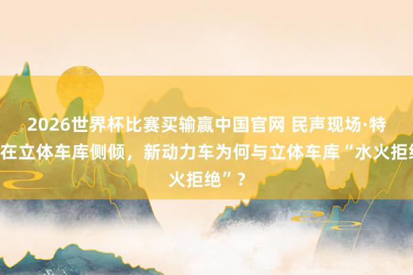 2026世界杯比赛买输赢中国官网 民声现场·特斯拉在立体车库侧倾，新动力车为何与立体车库“水火拒绝”？