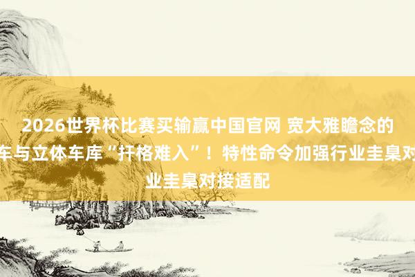 2026世界杯比赛买输赢中国官网 宽大雅瞻念的新动力车与立体车库“扞格难入”！特性命令加强行业圭臬对接适配