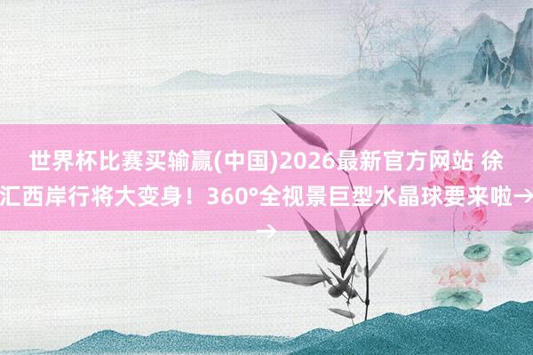 世界杯比赛买输赢(中国)2026最新官方网站 徐汇西岸行将大变身！360°全视景巨型水晶球要来啦→