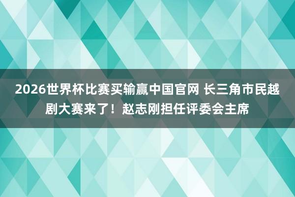 2026世界杯比赛买输赢中国官网 长三角市民越剧大赛来了！赵志刚担任评委会主席