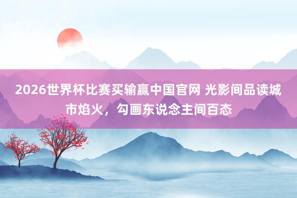 2026世界杯比赛买输赢中国官网 光影间品读城市焰火，勾画东说念主间百态