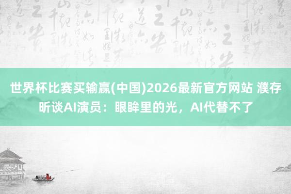 世界杯比赛买输赢(中国)2026最新官方网站 濮存昕谈AI演员：眼眸里的光，AI代替不了