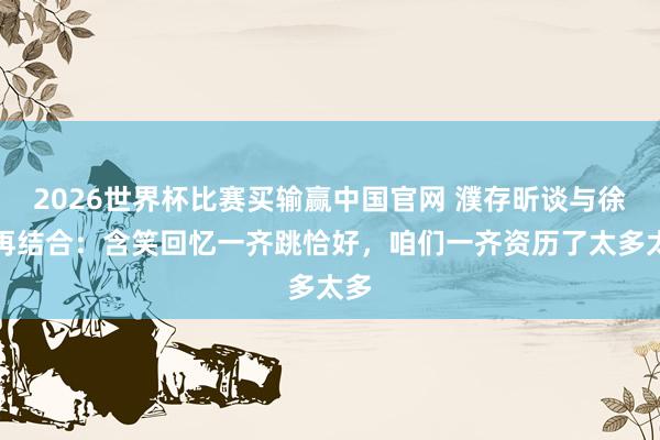2026世界杯比赛买输赢中国官网 濮存昕谈与徐帆再结合：含笑回忆一齐跳恰好，咱们一齐资历了太多太多