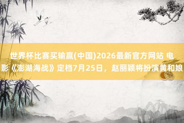 世界杯比赛买输赢(中国)2026最新官方网站 电影《澎湖海战》定档7月25日，赵丽颖将扮演黄和娘