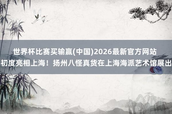 世界杯比赛买输赢(中国)2026最新官方网站 初度亮相上海！扬州八怪真货在上海海派艺术馆展出