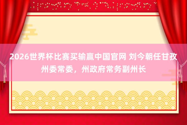 2026世界杯比赛买输赢中国官网 刘今朝任甘孜州委常委，州政府常务副州长