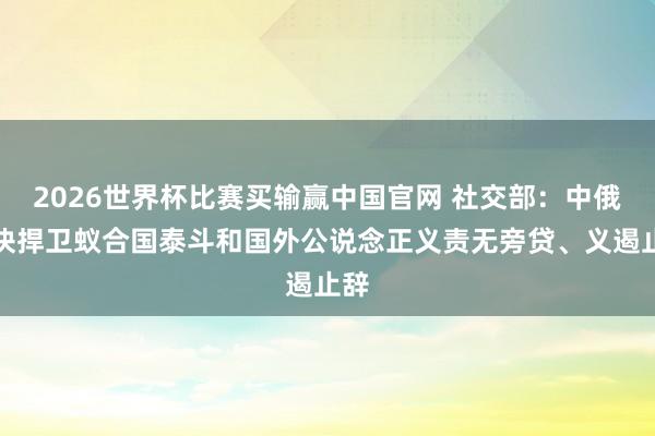 2026世界杯比赛买输赢中国官网 社交部：中俄联袂捍卫蚁合国泰斗和国外公说念正义责无旁贷、义遏止辞