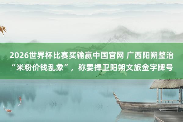2026世界杯比赛买输赢中国官网 广西阳朔整治“米粉价钱乱象”，称要捍卫阳朔文旅金字牌号