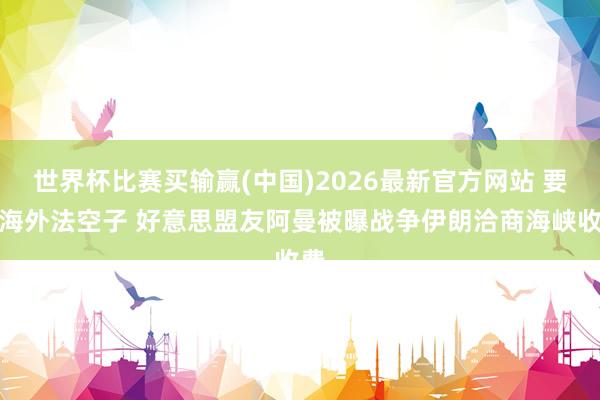 世界杯比赛买输赢(中国)2026最新官方网站 要钻海外法空子 好意思盟友阿曼被曝战争伊朗洽商海峡收费
