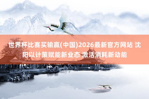 世界杯比赛买输赢(中国)2026最新官方网站 沈阳以计策赋能新业态 激活消耗新动能