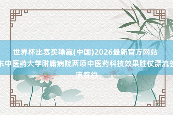 世界杯比赛买输赢(中国)2026最新官方网站 山东中医药大学附庸病院两项中医药科技效果胜仗漂流签约