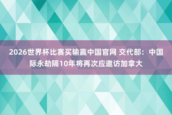 2026世界杯比赛买输赢中国官网 交代部：中国际永劫隔10年将再次应邀访加拿大