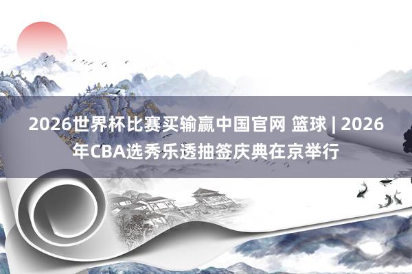 2026世界杯比赛买输赢中国官网 篮球 | 2026年CBA选秀乐透抽签庆典在京举行