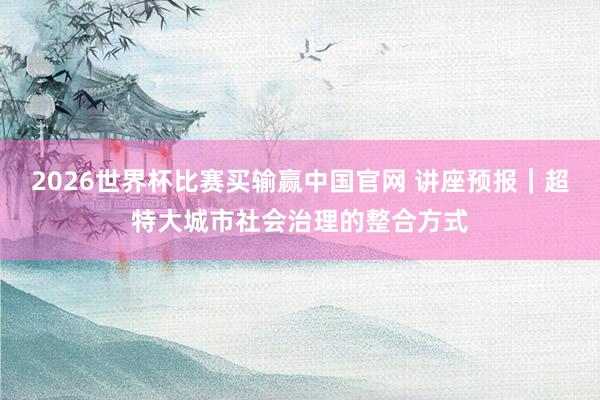 2026世界杯比赛买输赢中国官网 讲座预报｜超特大城市社会治理的整合方式