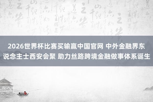 2026世界杯比赛买输赢中国官网 中外金融界东说念主士西安会聚 助力丝路跨境金融做事体系诞生